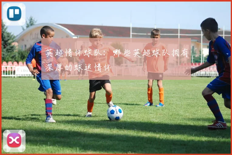英超情怀球队:哪些英超球队拥有深厚的球迷情怀