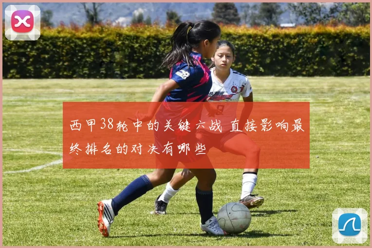 西甲38轮中的关键六战 直接影响最终排名的对决有哪些