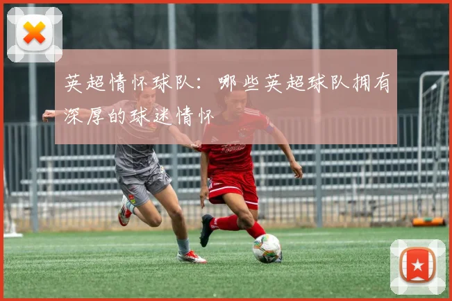 英超情怀球队：哪些英超球队拥有深厚的球迷情怀