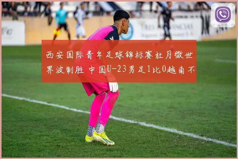 西安国际青年足球锦标赛杜月徵世界波制胜 中国U-23男足1比0越南不败夺亚