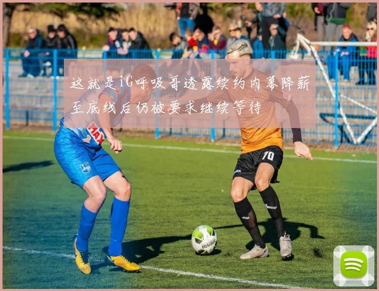 这就是iG呼吸哥透露续约内幕降薪至底线后仍被要求继续等待