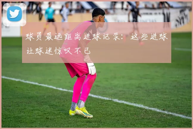 球员最远距离进球记录：这些进球让球迷惊叹不已